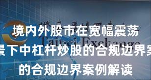 境内外股市在宽幅震荡周期背景下中杠杆炒股的合规边界案例解读