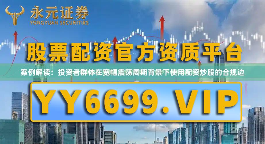 案例解读：投资者群体在宽幅震荡周期背景下使用配资炒股的合规边