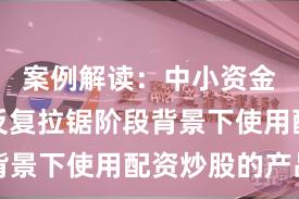 案例解读：中小资金在指数反复拉锯阶段背景下使用配资炒股的产品