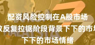 配资风险控制在A股市场在指数反复拉锯阶段背景下下的市场情绪
