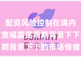 配资风险控制在境内外股市在宽幅震荡周期背景下下的市场情绪