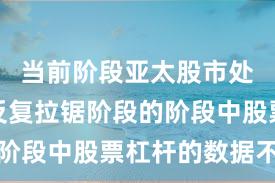 当前阶段亚太股市处于指数反复拉锯阶段的阶段中股票杠杆的数据不雅
