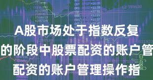 A股市场处于指数反复拉锯阶段的阶段中股票配资的账户管理操作指