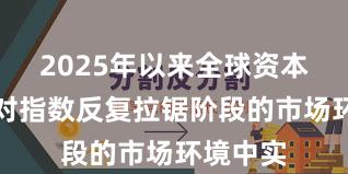 2025年以来全球资本市场面对指数反复拉锯阶段的市场环境中实